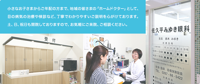 小さなお子さまからご年配の方まで、地域の皆さまの「ホームドクター」として、目の病気の治療や検診など、丁寧でわかりやすいご説明を心がけております。土、日も開院しておりますので、お気軽にご来院、ご相談ください。